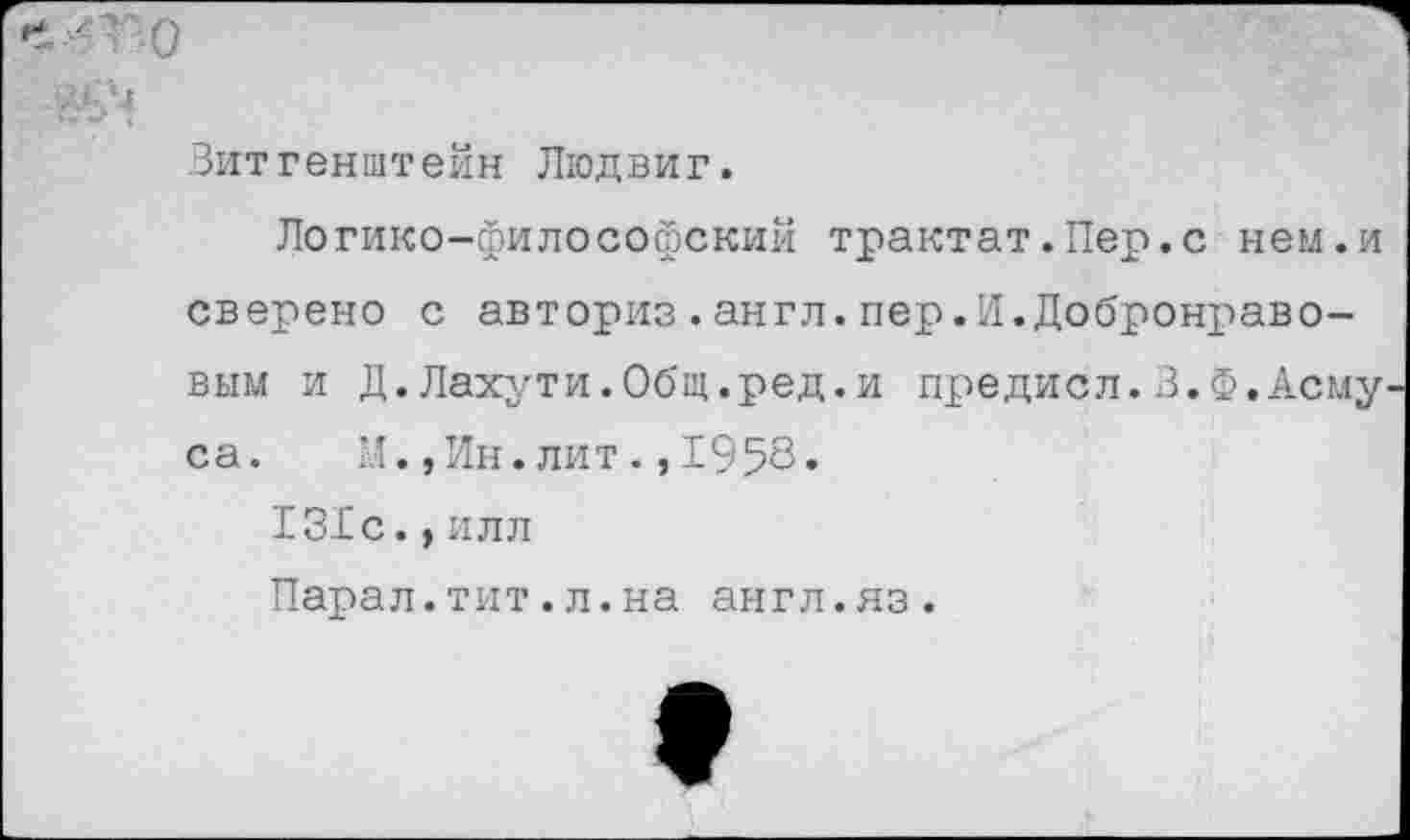 ﻿Витгенштейн Людвиг.
Логико-философский трактат.Пер.с нем.и сверено с авториз.англ.пер.И.Добронравовым и Д.Лахути.Общ.ред.и предисл.З.Ф.Асму са. М.,Ин.лит.,1958»
131с.,илл
Парал.тит.л.на англ.яз.